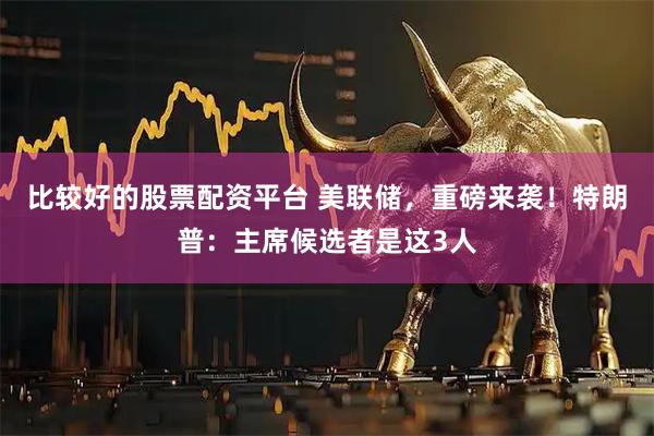 比较好的股票配资平台 美联储，重磅来袭！特朗普：主席候选者是这3人