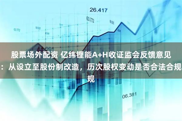 股票场外配资 亿纬锂能A+H收证监会反馈意见：从设立至股份制改造，历次股权变动是否合法合规
