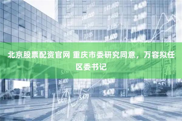 北京股票配资官网 重庆市委研究同意，万容拟任区委书记