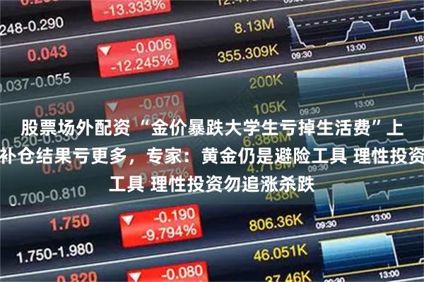 股票场外配资 “金价暴跌大学生亏掉生活费”上热搜，有人补仓结果亏更多，专家：黄金仍是避险工具 理性投资勿追涨杀跌