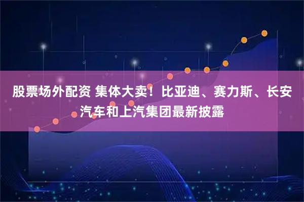 股票场外配资 集体大卖！比亚迪、赛力斯、长安汽车和上汽集团最新披露