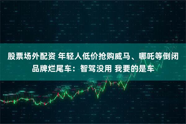 股票场外配资 年轻人低价抢购威马、哪吒等倒闭品牌烂尾车：智驾没用 我要的是车