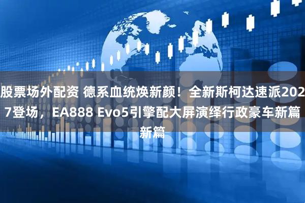 股票场外配资 德系血统焕新颜！全新斯柯达速派2027登场，EA888 Evo5引擎配大屏演绎行政豪车新篇