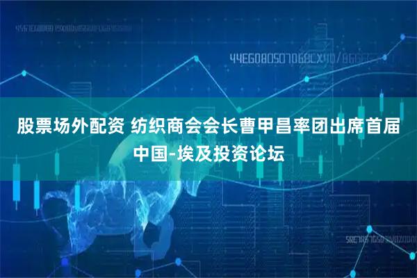 股票场外配资 纺织商会会长曹甲昌率团出席首届中国-埃及投资论坛
