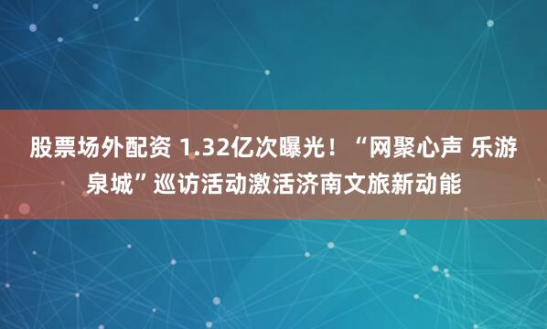 股票场外配资 1.32亿次曝光！“网聚心声 乐游泉城”巡访活动激活济南文旅新动能