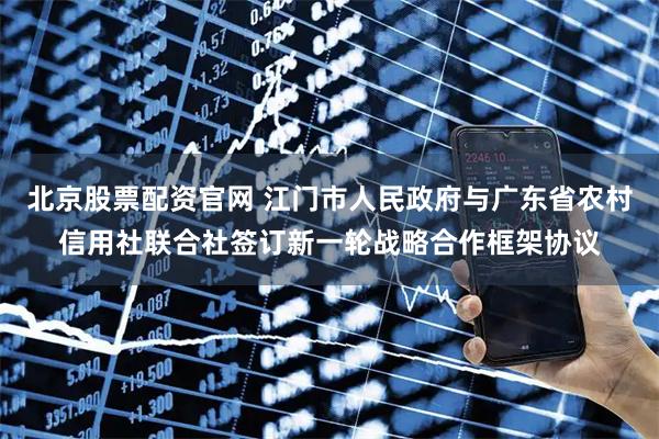 北京股票配资官网 江门市人民政府与广东省农村信用社联合社签订新一轮战略合作框架协议
