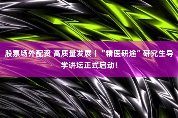 股票场外配资 高质量发展丨“精医研途”研究生导学讲坛正式启动！