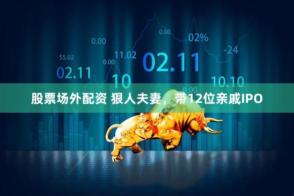股票场外配资 狠人夫妻，带12位亲戚IPO