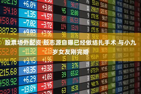 股票场外配资 殷志源自曝已经做结扎手术 与小九岁女友刚完婚
