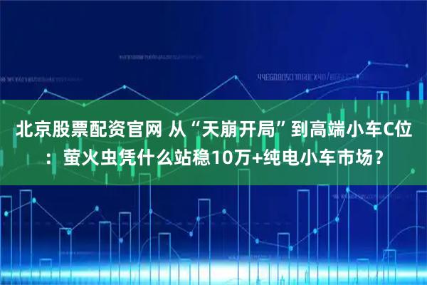 北京股票配资官网 从“天崩开局”到高端小车C位：萤火虫凭什么站稳10万+纯电小车市场？