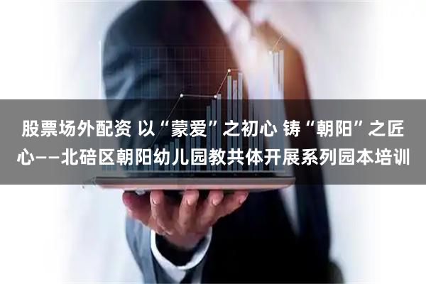 股票场外配资 以“蒙爱”之初心 铸“朝阳”之匠心——北碚区朝阳幼儿园教共体开展系列园本培训