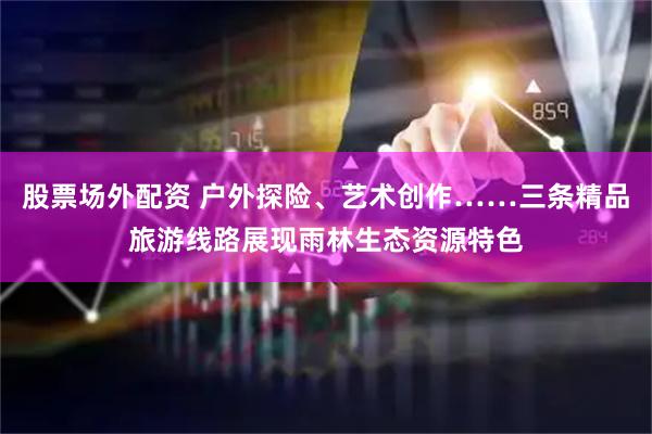 股票场外配资 户外探险、艺术创作……三条精品旅游线路展现雨林生态资源特色