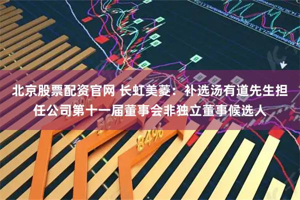 北京股票配资官网 长虹美菱：补选汤有道先生担任公司第十一届董事会非独立董事候选人