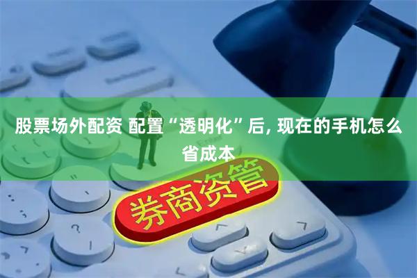 股票场外配资 配置“透明化”后, 现在的手机怎么省成本