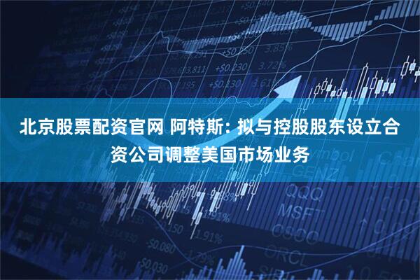 北京股票配资官网 阿特斯: 拟与控股股东设立合资公司调整美国市场业务