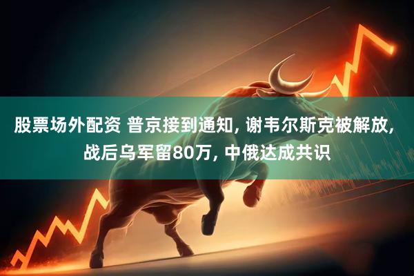 股票场外配资 普京接到通知, 谢韦尔斯克被解放, 战后乌军留80万, 中俄达成共识