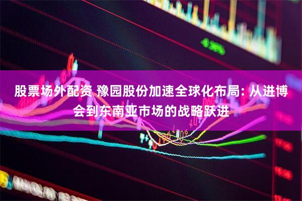 股票场外配资 豫园股份加速全球化布局: 从进博会到东南亚市场的战略跃进