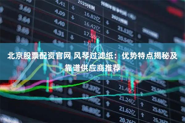 北京股票配资官网 风琴过滤纸：优势特点揭秘及靠谱供应商推荐