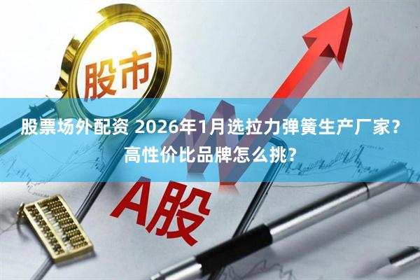 股票场外配资 2026年1月选拉力弹簧生产厂家？高性价比品牌怎么挑？