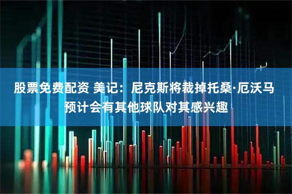 股票免费配资 美记：尼克斯将裁掉托桑·厄沃马 预计会有其他球队对其感兴趣
