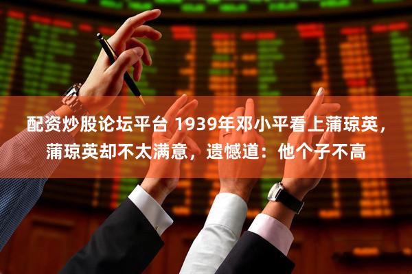 配资炒股论坛平台 1939年邓小平看上蒲琼英，蒲琼英却不太满意，遗憾道：他个子不高