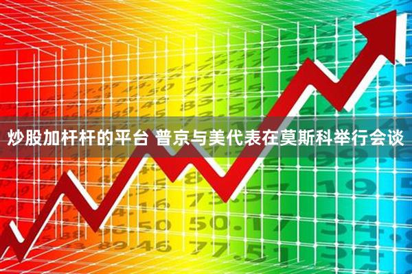 炒股加杆杆的平台 普京与美代表在莫斯科举行会谈