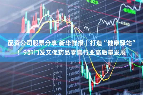 配资公司股票分享 新华鲜报丨打造“健康驿站”！9部门发文促药品零售行业高质量发展