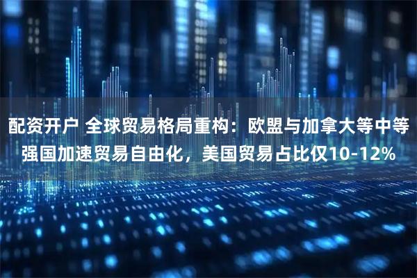 配资开户 全球贸易格局重构：欧盟与加拿大等中等强国加速贸易自由化，美国贸易占比仅10-12%