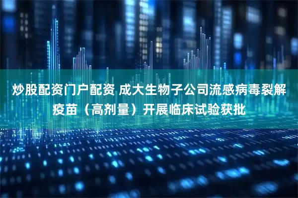炒股配资门户配资 成大生物子公司流感病毒裂解疫苗（高剂量）开展临床试验获批