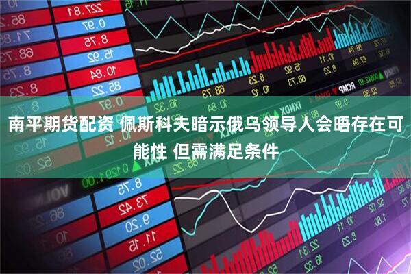 南平期货配资 佩斯科夫暗示俄乌领导人会晤存在可能性 但需满足条件