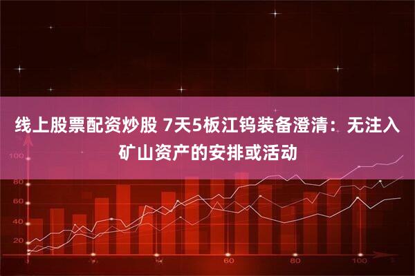 线上股票配资炒股 7天5板江钨装备澄清：无注入矿山资产的安排或活动