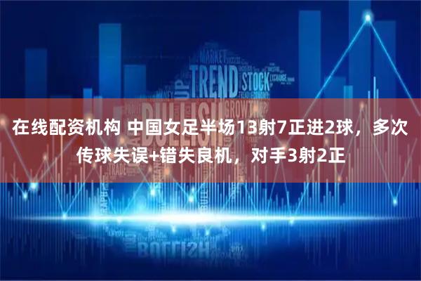 在线配资机构 中国女足半场13射7正进2球，多次传球失误+错失良机，对手3射2正