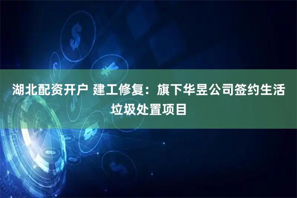湖北配资开户 建工修复：旗下华昱公司签约生活垃圾处置项目