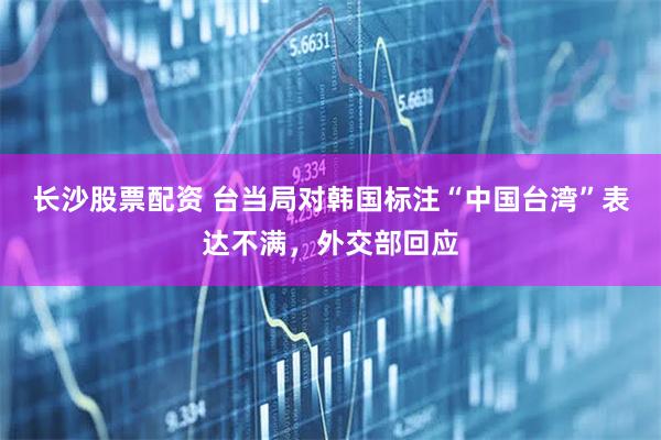长沙股票配资 台当局对韩国标注“中国台湾”表达不满，外交部回应