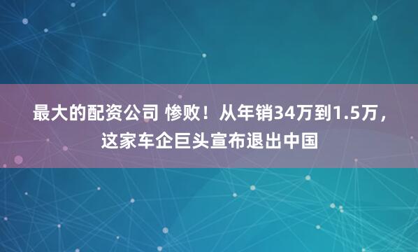 最大的配资公司 惨败！从年销34万到1.5万，这家车企巨头宣布退出中国