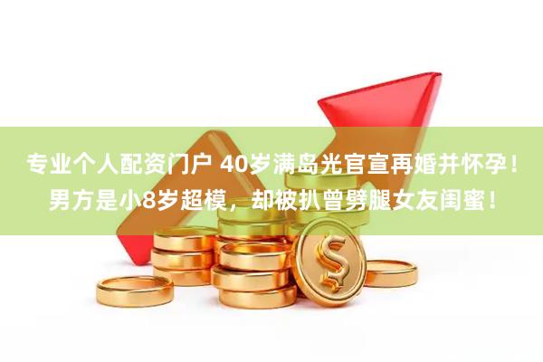 专业个人配资门户 40岁满岛光官宣再婚并怀孕！男方是小8岁超模，却被扒曾劈腿女友闺蜜！