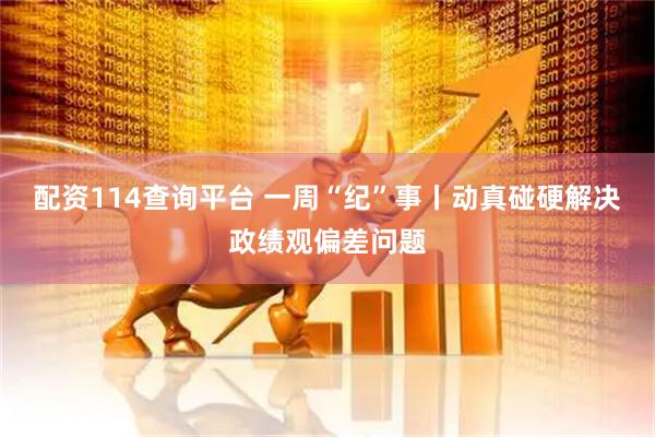 配资114查询平台 一周“纪”事丨动真碰硬解决政绩观偏差问题