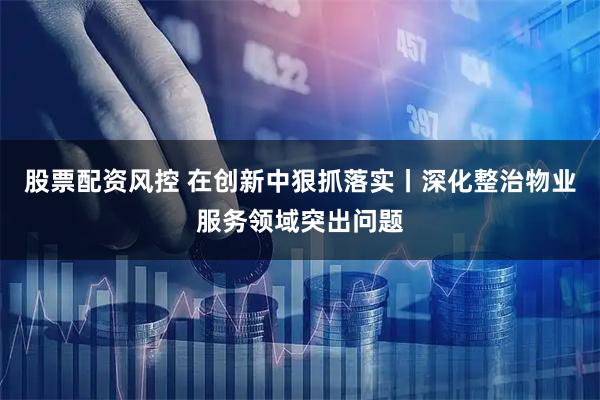股票配资风控 在创新中狠抓落实丨深化整治物业服务领域突出问题