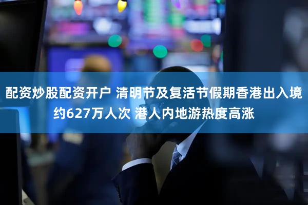 配资炒股配资开户 清明节及复活节假期香港出入境约627万人次 港人内地游热度高涨