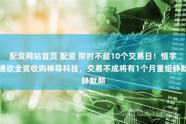 配资网站首页 配资 限时不超10个交易日！恒宇信通欲全资收购神导科技，交易不成将有1个月重组静默期