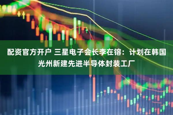 配资官方开户 三星电子会长李在镕：计划在韩国光州新建先进半导体封装工厂