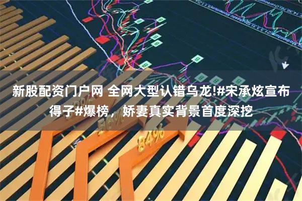 新股配资门户网 全网大型认错乌龙!#宋承炫宣布得子#爆榜，娇妻真实背景首度深挖